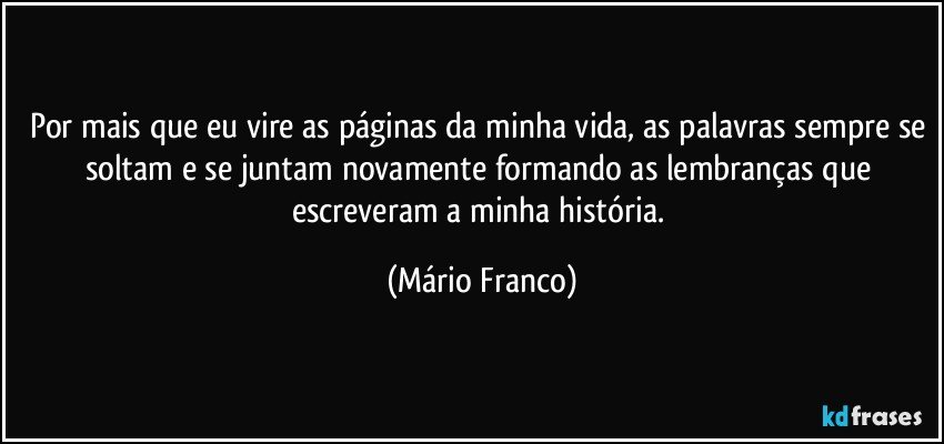 Por mais que eu vire as páginas da minha vida, as palavras sempre se soltam e se juntam novamente formando as lembranças que escreveram a minha história. (Mário Franco)