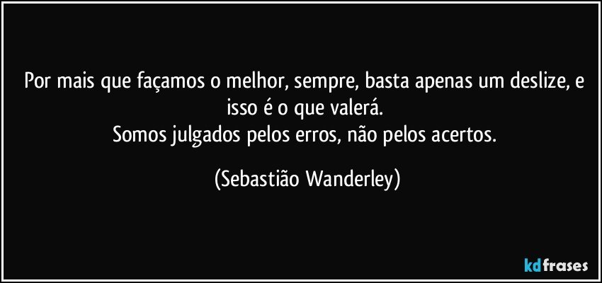 Por mais que façamos o melhor, sempre, basta apenas um deslize, e isso é o que valerá. 
Somos julgados pelos erros, não pelos acertos. (Sebastião Wanderley)