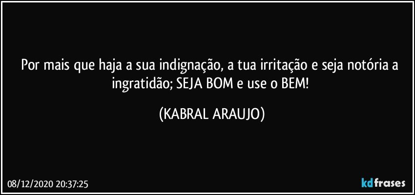 Por mais que haja a sua indignação, a tua irritação e seja notória a ingratidão; SEJA BOM e use o BEM! (KABRAL ARAUJO)