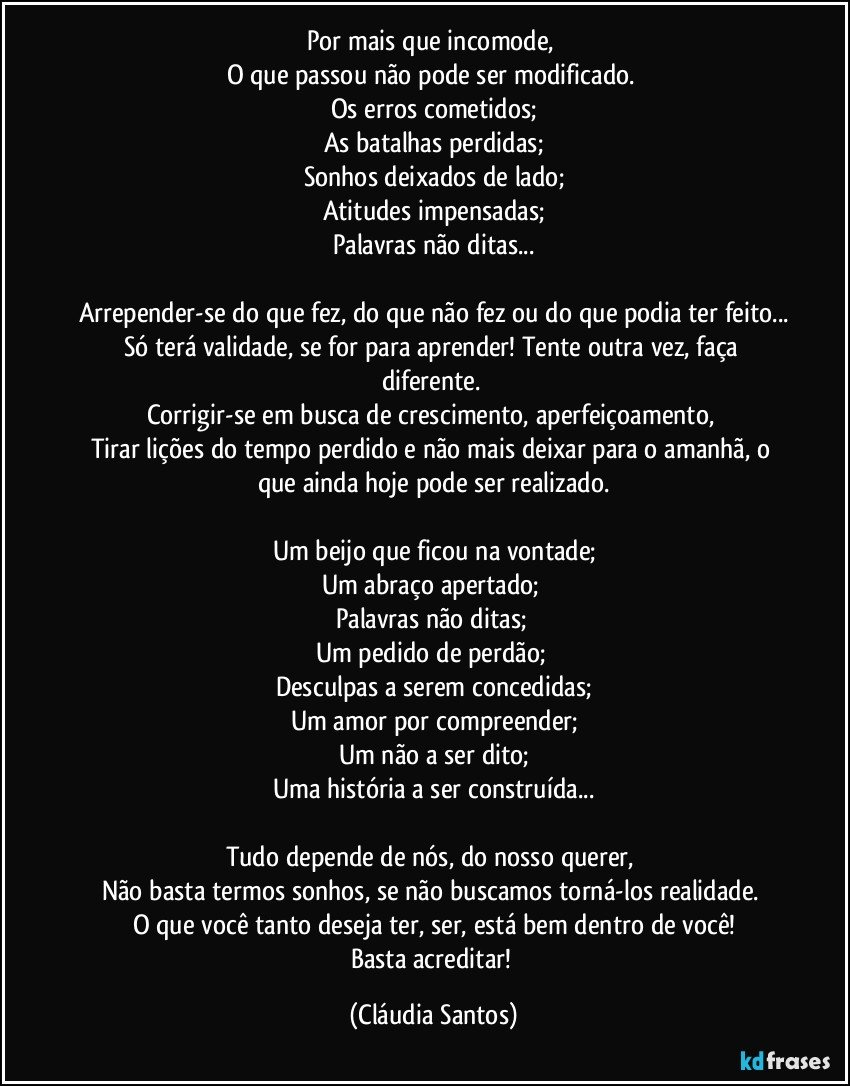 Por mais que incomode, 
O que passou não pode ser modificado. 
Os erros cometidos;
As batalhas perdidas;
Sonhos deixados de lado;
Atitudes impensadas;
Palavras não ditas...

Arrepender-se do que fez, do que não fez ou do que podia ter feito...
Só terá validade, se for para aprender! Tente outra vez, faça diferente. 
Corrigir-se em busca de crescimento, aperfeiçoamento, 
Tirar lições do tempo perdido e não mais deixar para o amanhã, o que ainda hoje pode ser realizado.

Um beijo que ficou na vontade;
Um abraço apertado; 
Palavras não ditas; 
Um pedido de perdão; 
Desculpas a serem concedidas;
Um amor por compreender;
Um não a ser dito;
Uma história a ser construída...

Tudo depende de nós, do nosso querer, 
Não basta termos sonhos, se não buscamos torná-los realidade. 
O que você tanto deseja ter, ser, está bem dentro de você!
Basta acreditar! (Cláudia Santos)