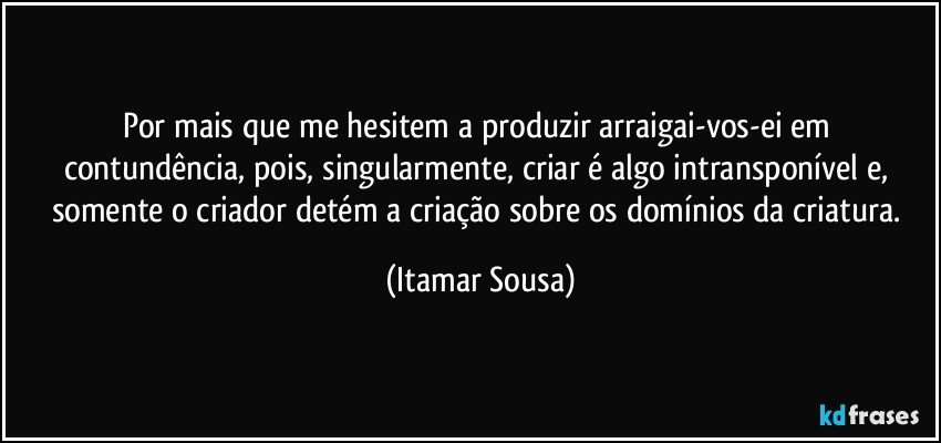 Por   mais que me hesitem  a produzir  arraigai-vos-ei  em contundência,  pois,  singularmente,  criar é algo intransponível  e, somente  o criador  detém  a  criação sobre os domínios da criatura. (Itamar Sousa)