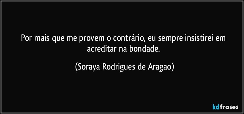 Por mais que me provem o contrário, eu sempre insistirei em acreditar na bondade. (Soraya Rodrigues de Aragao)