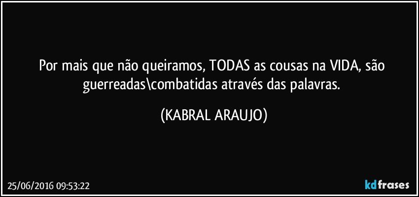 Por mais que não queiramos, TODAS as cousas na VIDA, são guerreadas\combatidas através das palavras. (KABRAL ARAUJO)