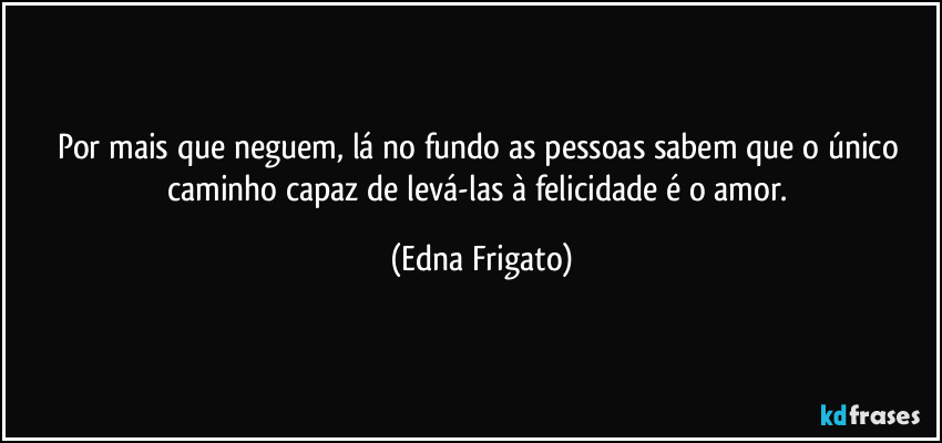 Por mais que neguem, lá no fundo as pessoas sabem que o único caminho capaz de levá-las à felicidade é o amor. (Edna Frigato)