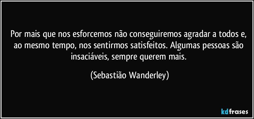 Por mais que nos esforcemos não conseguiremos agradar a todos e, ao mesmo tempo, nos sentirmos satisfeitos. Algumas pessoas são insaciáveis, sempre querem mais. (Sebastião Wanderley)