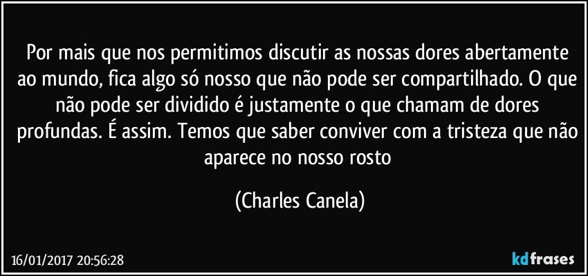 Por mais que nos permitimos discutir as nossas dores abertamente ao mundo, fica algo só nosso que não pode ser compartilhado. O que não pode ser dividido é justamente o que chamam de dores profundas. É assim. Temos que saber conviver com a tristeza que não aparece no nosso rosto (Charles Canela)