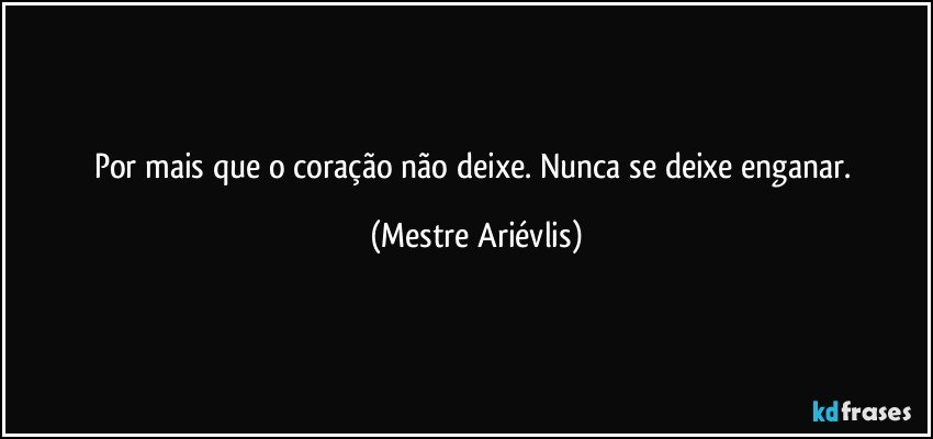 Por mais que o coração não deixe. Nunca se deixe enganar. (Mestre Ariévlis)