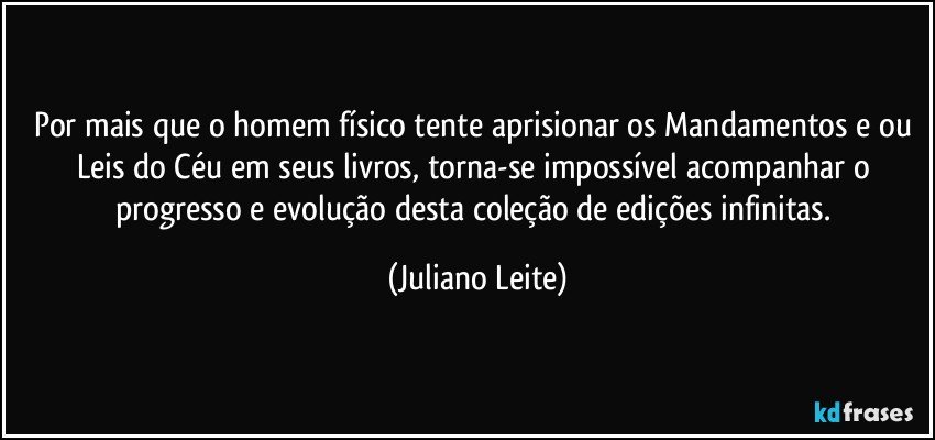 Por mais que o homem físico tente aprisionar os Mandamentos e/ou Leis do Céu em seus livros, torna-se impossível acompanhar o progresso e evolução desta coleção de edições infinitas. (Juliano Leite)