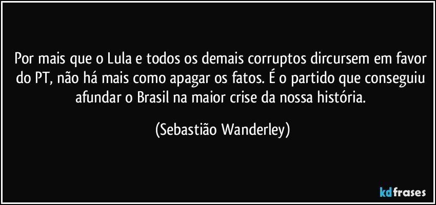 Por mais que o Lula e todos os demais corruptos dircursem em favor do PT, não há mais como apagar os fatos. É o partido que conseguiu afundar o Brasil na maior crise da nossa história. (Sebastião Wanderley)