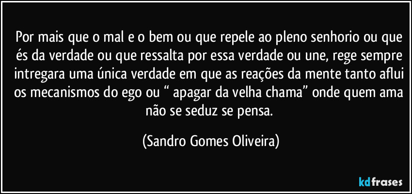 Por mais que o mal e o bem ou que repele ao pleno senhorio ou que és da verdade ou que ressalta por essa verdade ou une, rege sempre intregara uma única verdade em que as reações da mente tanto aflui os mecanismos do ego ou “ apagar da velha chama” onde quem ama não se seduz se pensa. (Sandro Gomes Oliveira)