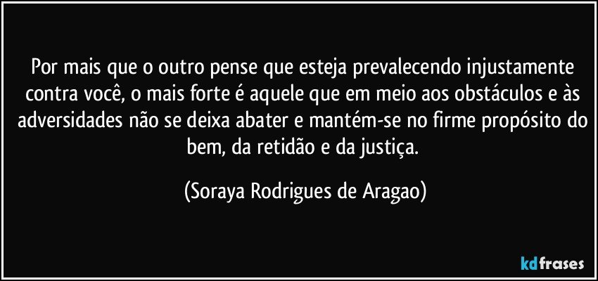 Por mais que o outro pense que esteja prevalecendo injustamente contra você, o mais forte é aquele que em meio aos obstáculos e às adversidades não se deixa abater e mantém-se no firme propósito do bem, da retidão e da justiça. (Soraya Rodrigues de Aragao)