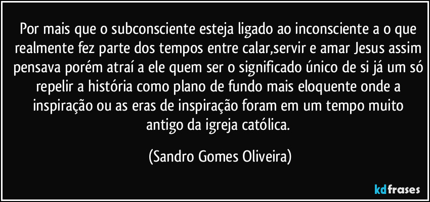 Por mais que o subconsciente esteja ligado ao inconsciente a o que realmente fez parte dos tempos entre calar,servir e amar Jesus assim pensava porém atraí a ele quem ser o significado único de si já um só repelir a história como plano de fundo mais eloquente onde a inspiração ou as eras de inspiração foram em um tempo muito antigo da igreja católica. (Sandro Gomes Oliveira)