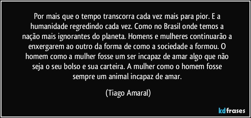 Por mais que o tempo transcorra cada vez mais para pior. E a humanidade regredindo cada vez. Como no Brasil onde temos a nação mais ignorantes do planeta. Homens e mulheres continuarão a enxergarem ao outro da forma de como a sociedade a formou. O homem como a mulher fosse um ser incapaz de amar algo que não seja o seu bolso e sua carteira. A mulher como o homem fosse sempre um animal incapaz de amar. (Tiago Amaral)