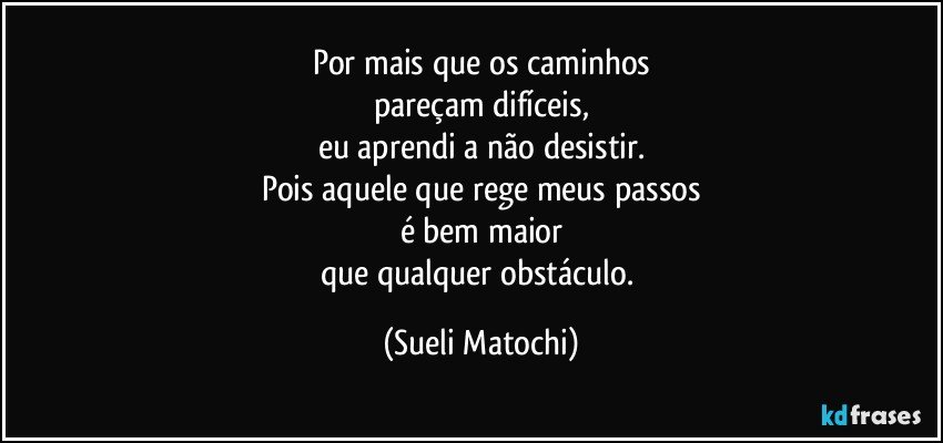 Por mais que os caminhos
pareçam difíceis,
eu aprendi a não desistir.
Pois aquele que rege meus passos
é bem maior
que qualquer obstáculo. (Sueli Matochi)