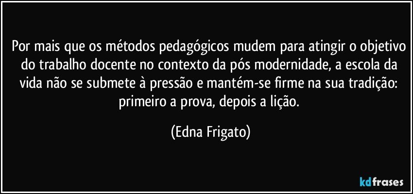 Por mais que os métodos pedagógicos mudem para atingir o objetivo do trabalho docente no contexto da pós modernidade, a escola da vida não se submete à pressão e mantém-se firme na sua tradição: primeiro a prova, depois a lição. (Edna Frigato)