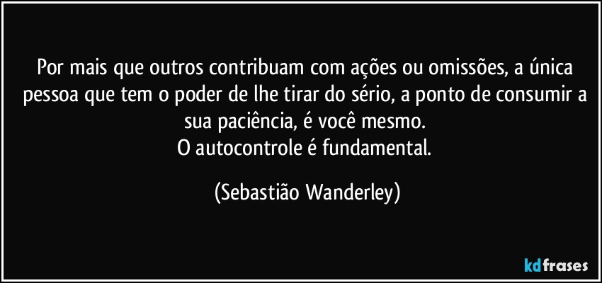 Por mais que outros contribuam com ações ou omissões, a única pessoa que tem o poder de lhe tirar do sério, a ponto de consumir a sua paciência, é você mesmo. 
O autocontrole é fundamental. (Sebastião Wanderley)