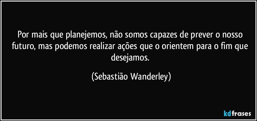 Por mais que planejemos, não somos capazes de prever o nosso futuro, mas podemos realizar ações que o orientem para o fim que desejamos. (Sebastião Wanderley)