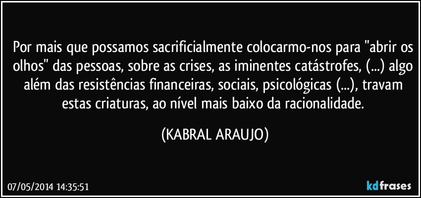 Por mais que possamos sacrificialmente colocarmo-nos para "abrir os olhos" das pessoas, sobre as crises, as iminentes catástrofes, (...) algo além das resistências financeiras, sociais, psicológicas (...), travam estas criaturas, ao nível mais baixo da racionalidade. (KABRAL ARAUJO)