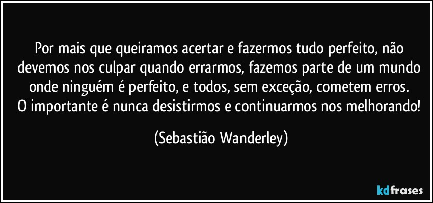 Por mais que queiramos acertar e fazermos tudo perfeito, não devemos nos culpar quando errarmos, fazemos parte de um mundo onde ninguém é perfeito, e todos, sem exceção, cometem erros. 
O importante é nunca desistirmos e continuarmos nos melhorando! (Sebastião Wanderley)
