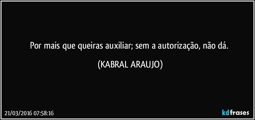 Por mais que queiras auxiliar; sem a autorização, não dá. (KABRAL ARAUJO)