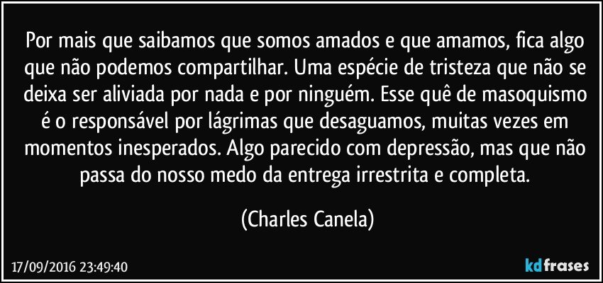 Por mais que saibamos que somos amados e que amamos, fica algo que não podemos compartilhar. Uma espécie de tristeza que não se deixa ser aliviada por nada e por ninguém. Esse quê de masoquismo é o responsável por lágrimas que desaguamos, muitas vezes em momentos inesperados. Algo parecido com depressão, mas que não passa do nosso medo da entrega irrestrita e completa. (Charles Canela)