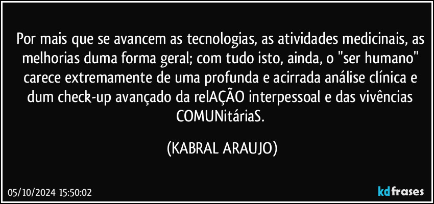 Por mais que se avancem as tecnologias, as atividades medicinais, as melhorias duma forma geral; com tudo isto, ainda, o "ser humano" carece extremamente de uma profunda e acirrada análise clínica e dum check-up avançado da relAÇÃO interpessoal e das vivências COMUNitáriaS. (KABRAL ARAUJO)