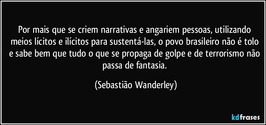 Por mais que se criem narrativas e angariem pessoas, utilizando meios lícitos e ilícitos para sustentá-las, o povo brasileiro não é tolo e sabe bem que tudo o que se propaga de golpe e de terrorismo não passa de fantasia. (Sebastião Wanderley)