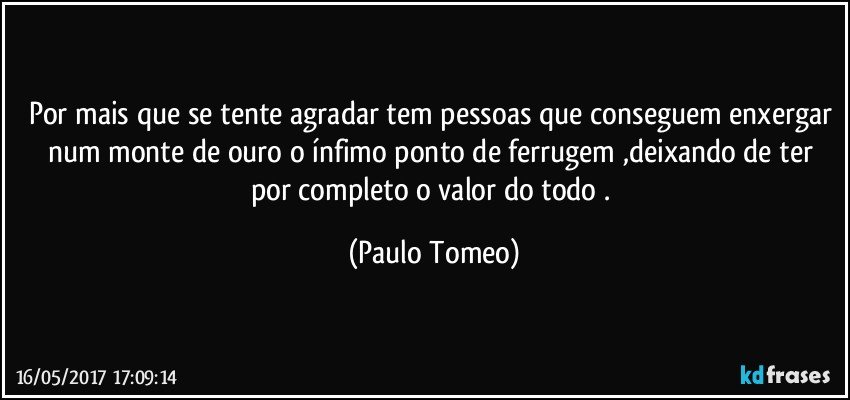 Por mais que se tente agradar tem pessoas que conseguem enxergar num monte de ouro o ínfimo ponto de ferrugem ,deixando de ter por completo o valor do todo . (Paulo Tomeo)