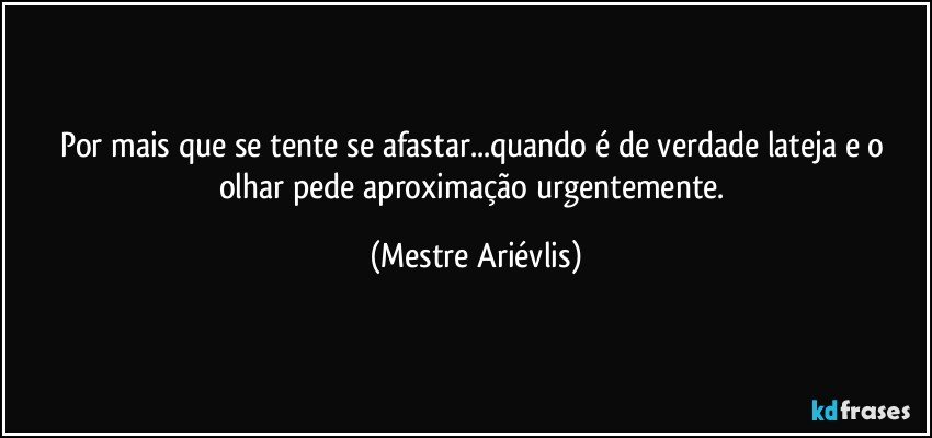 Por mais que se tente se afastar...quando é de verdade lateja  e o olhar pede aproximação urgentemente. (Mestre Ariévlis)