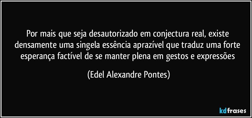 Por mais que seja desautorizado em conjectura real, existe densamente uma singela essência aprazível que traduz uma forte esperança factível de se manter plena em gestos e expressões (Edel Alexandre Pontes)