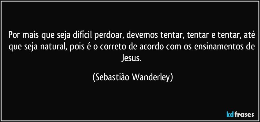 Por mais que seja difícil perdoar, devemos tentar, tentar e tentar, até que seja natural, pois é o correto de acordo com os ensinamentos de Jesus. (Sebastião Wanderley)