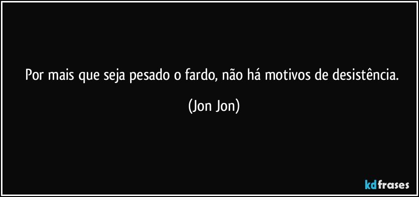 Por mais que seja pesado o fardo, não há motivos de desistência. (Jon Jon)