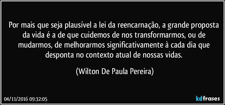 Por mais que seja plausível a lei da reencarnação, a grande proposta da vida é a de que cuidemos de nos transformarmos, ou de mudarmos, de melhorarmos significativamente à cada dia que desponta no contexto atual de nossas vidas. (Wilton De Paula Pereira)