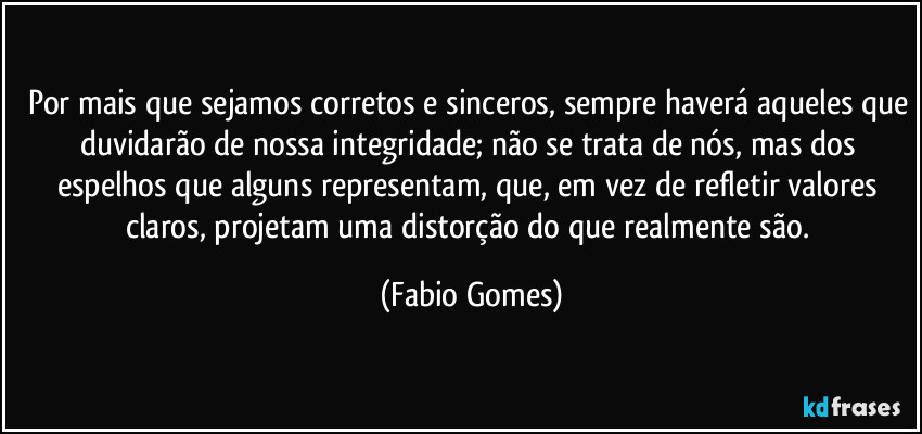 Por mais que sejamos corretos e sinceros, sempre haverá aqueles que duvidarão de nossa integridade; não se trata de nós, mas dos espelhos que alguns representam, que, em vez de refletir valores claros, projetam uma distorção do que realmente são. (Fabio Gomes)