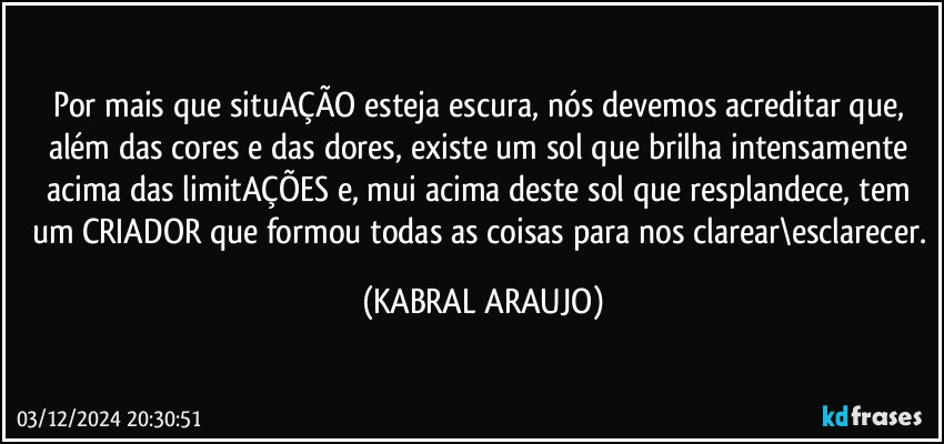 Por mais que situAÇÃO esteja escura, nós devemos acreditar que, além das cores e das dores, existe um sol que brilha intensamente acima das limitAÇÕES e, mui acima deste sol que resplandece, tem um CRIADOR que formou todas as coisas para nos clarear\esclarecer. (KABRAL ARAUJO)