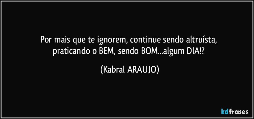 Por mais que te ignorem, continue sendo altruísta, 
praticando o BEM, sendo BOM...algum DIA!? (KABRAL ARAUJO)