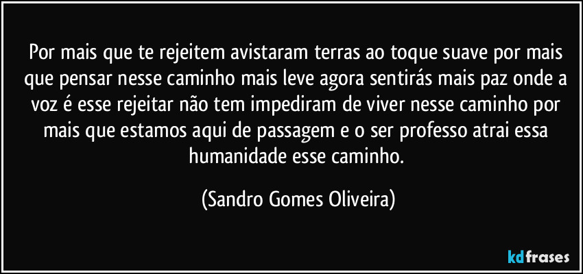 Por mais que te rejeitem avistaram terras ao toque suave por mais que pensar nesse caminho mais leve agora sentirás mais paz onde a voz é esse rejeitar não tem impediram de viver nesse caminho por mais que estamos aqui de passagem e o ser professo atrai essa humanidade esse caminho. (Sandro Gomes Oliveira)