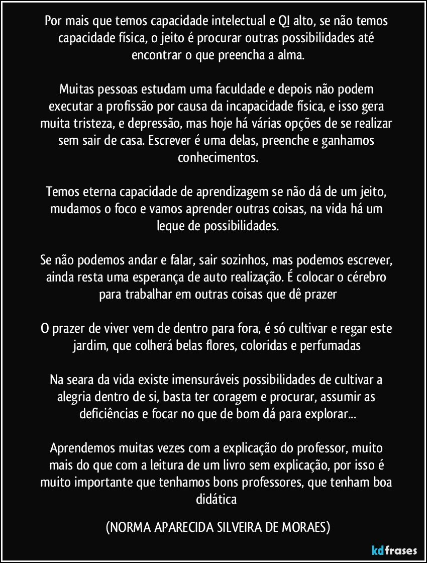 Por mais que temos capacidade intelectual e QI alto, se não temos capacidade física, o jeito é procurar outras possibilidades até encontrar o que preencha a alma.

Muitas pessoas estudam uma faculdade e depois não podem executar a profissão por causa da incapacidade física, e isso gera muita tristeza, e depressão, mas hoje há várias opções de se realizar sem sair de casa. Escrever é uma delas, preenche e ganhamos conhecimentos.

Temos eterna capacidade de aprendizagem se não dá de um jeito, mudamos o foco e vamos aprender outras coisas, na vida há um leque de possibilidades.

Se não podemos andar e falar, sair sozinhos, mas podemos escrever, ainda resta uma esperança de auto realização. É colocar o cérebro para trabalhar em outras coisas que dê prazer

O prazer de viver vem de dentro para fora, é só cultivar e regar este jardim, que colherá belas flores, coloridas e perfumadas

Na seara da vida existe imensuráveis possibilidades de cultivar a alegria dentro de si, basta ter coragem e procurar, assumir as deficiências e focar no que de bom dá para explorar...

Aprendemos muitas vezes com a explicação do professor, muito mais do que com a leitura de um livro sem explicação, por isso é muito importante que tenhamos bons professores, que tenham boa didática (NORMA APARECIDA SILVEIRA DE MORAES)