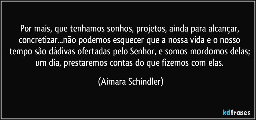 Por mais, que tenhamos sonhos, projetos, ainda para alcançar, concretizar...não podemos esquecer que a nossa vida e o nosso tempo são dádivas ofertadas pelo Senhor, e somos mordomos delas;  um dia, prestaremos contas do que fizemos com elas. (Aimara Schindler)