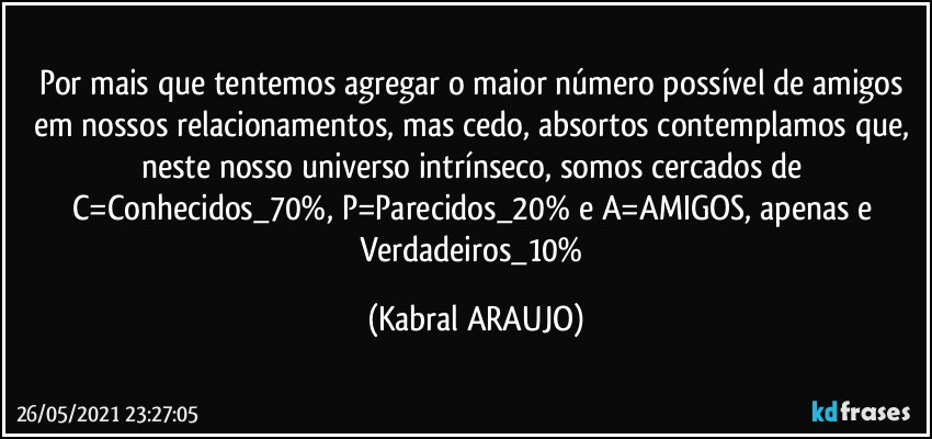 Por mais que tentemos agregar o maior número possível de amigos em nossos relacionamentos, mas cedo, absortos contemplamos que, neste nosso universo intrínseco, somos cercados de C=Conhecidos_70%, P=Parecidos_20% e A=AMIGOS, apenas e Verdadeiros_10% (KABRAL ARAUJO)