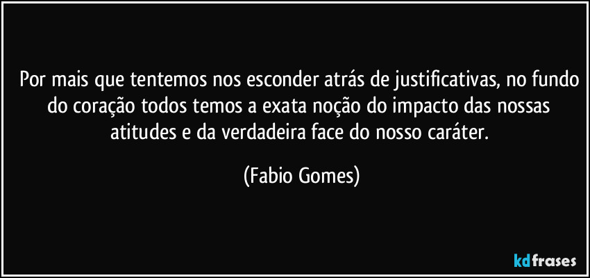 Por mais que tentemos nos esconder atrás de justificativas, no fundo do coração todos temos a exata noção do impacto das nossas atitudes e da verdadeira face do nosso caráter. (Fabio Gomes)