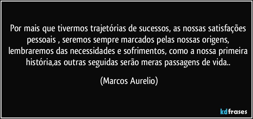 Por mais que tivermos trajetórias de sucessos, as nossas satisfações pessoais , seremos sempre marcados pelas nossas origens, lembraremos das necessidades e sofrimentos, como a nossa primeira história,as outras seguidas serão meras  passagens de vida.. (Marcos Aurelio)