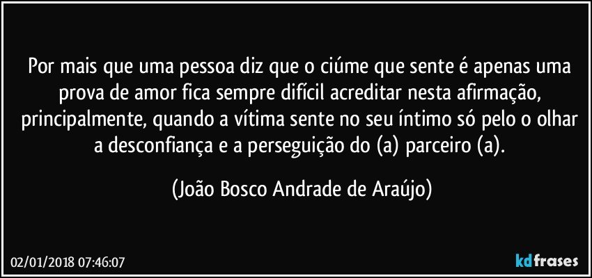 Por mais que uma pessoa diz que o ciúme que sente é apenas uma prova de amor fica sempre difícil acreditar nesta afirmação, principalmente, quando a vítima sente no seu íntimo só pelo o olhar a desconfiança e a perseguição do (a) parceiro (a). (João Bosco Andrade de Araújo)