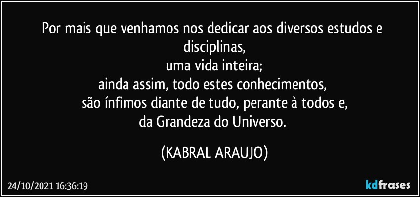 Por mais que venhamos nos dedicar aos diversos estudos e disciplinas,
 uma vida inteira; 
ainda assim, todo estes conhecimentos, 
são ínfimos diante de tudo, perante à todos e,
da Grandeza do Universo. (KABRAL ARAUJO)