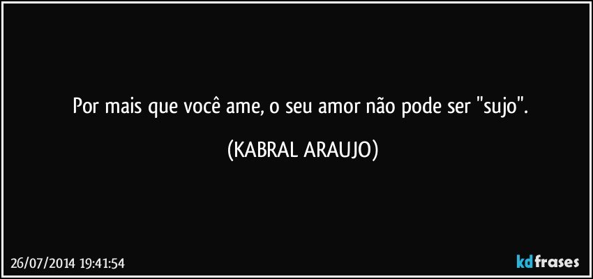 Por mais que você ame, o seu amor não pode ser "sujo". (KABRAL ARAUJO)