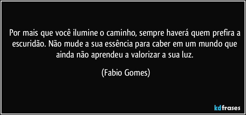 Por mais que você ilumine o caminho, sempre haverá quem prefira a escuridão. Não mude a sua essência para caber em um mundo que ainda não aprendeu a valorizar a sua luz. (Fabio Gomes)