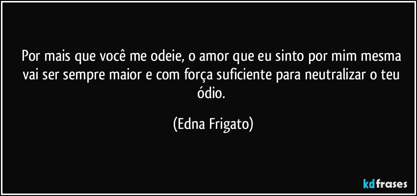 Por mais que você me odeie, o amor que eu sinto por mim mesma vai ser sempre maior e com força suficiente para neutralizar o teu ódio. (Edna Frigato)