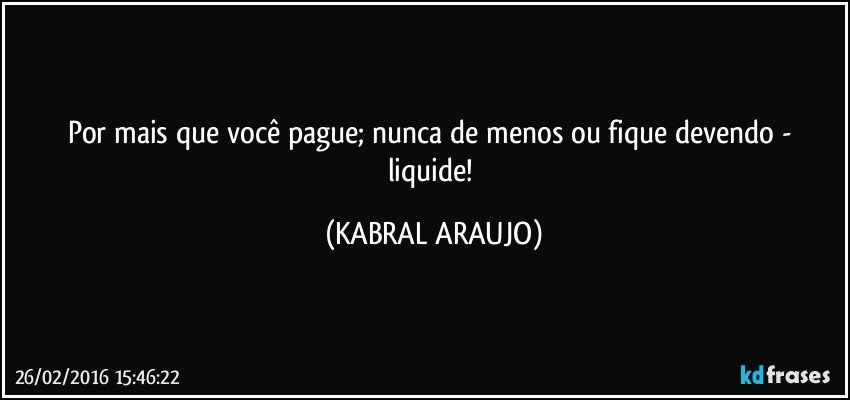 Por mais que você pague; nunca de menos ou fique devendo - liquide! (KABRAL ARAUJO)