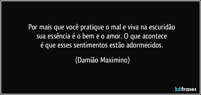 Por mais que você pratique o mal e viva na escuridão 
sua essência é o bem e o amor. O que acontece 
é que esses sentimentos estão adormecidos. (Damião Maximino)