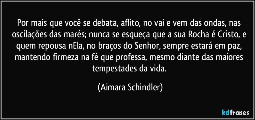 Por mais que você se debata, aflito, no vai e vem das ondas,  nas oscilações das marés; nunca se esqueça que a sua Rocha é Cristo, e quem repousa nEla, no braços do Senhor, sempre estará em paz, mantendo firmeza na fé que professa, mesmo diante das maiores tempestades da vida. (Aimara Schindler)